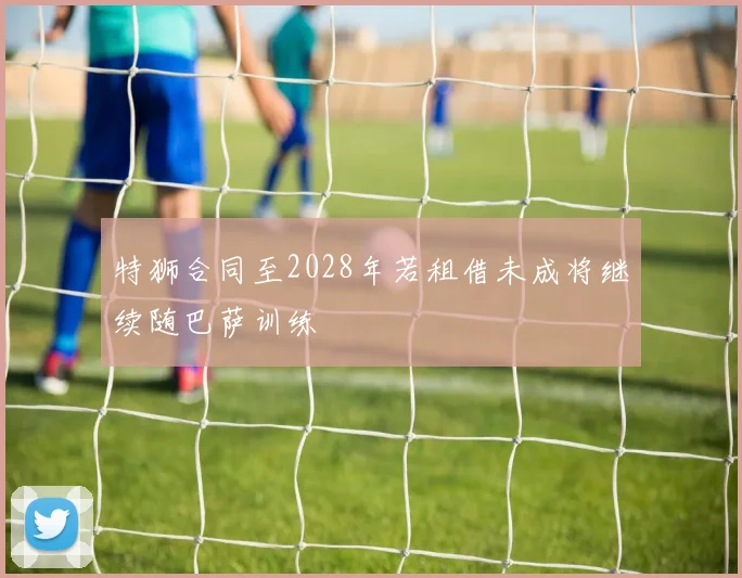 特狮合同至2028年若租借未成将继续随巴萨训练