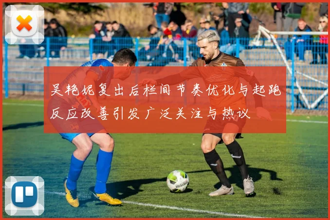 吴艳妮复出后栏间节奏优化与起跑反应改善引发广泛关注与热议