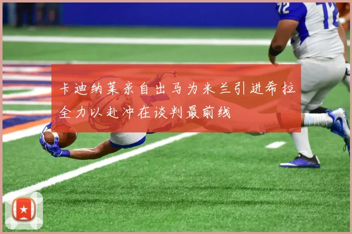 卡迪纳莱亲自出马为米兰引进希拉全力以赴冲在谈判最前线