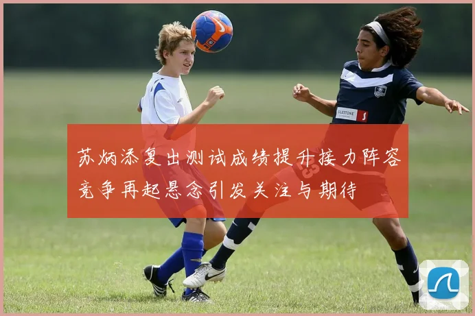 苏炳添复出测试成绩提升接力阵容竞争再起悬念引发关注与期待
