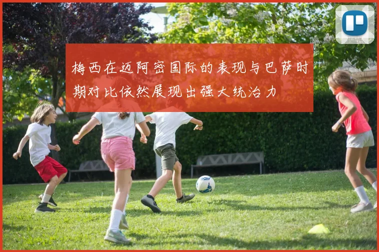 梅西在迈阿密国际的表现与巴萨时期对比依然展现出强大统治力
