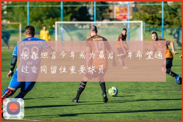 侯森坦言今年或为最后一年希望通过合同留住重要球员