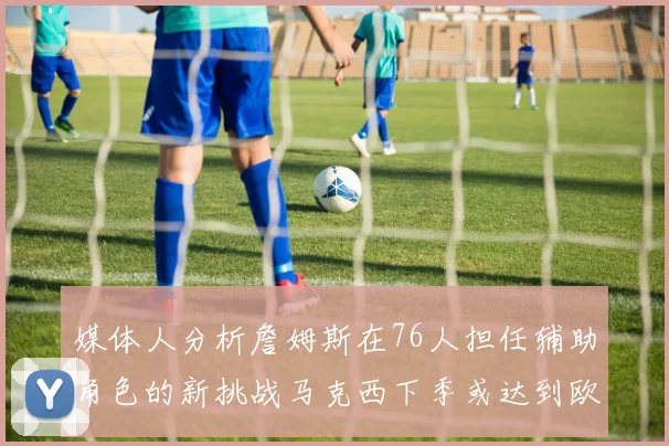 媒体人分析詹姆斯在76人担任辅助角色的新挑战马克西下季或达到欧文的状态