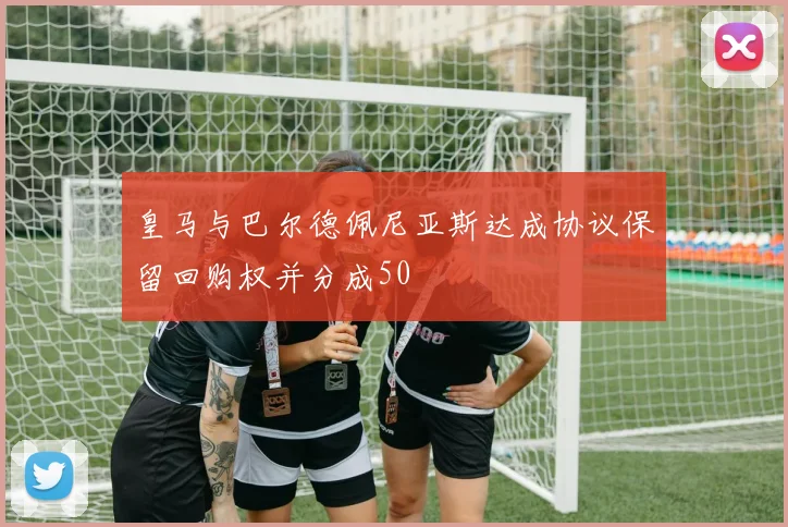 皇马与巴尔德佩尼亚斯达成协议保留回购权并分成50